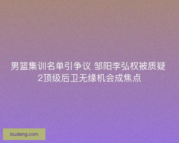 男篮集训名单引争议 邹阳李弘权被质疑 2顶级后卫无缘机会成焦点