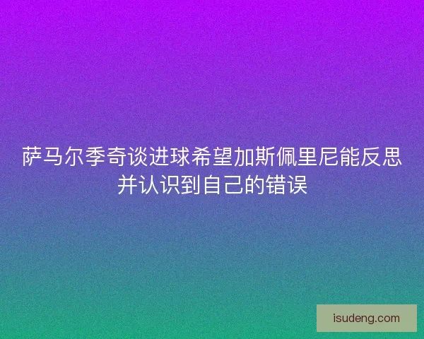 萨马尔季奇谈进球希望加斯佩里尼能反思并认识到自己的错误 萨马尔季奇谈进球希望加斯佩里尼能反思并认识到自己的错误