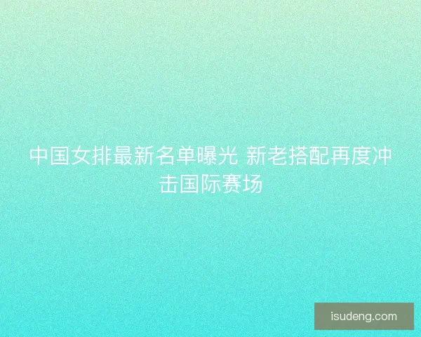 中国女排最新名单曝光 新老搭配再度冲击国际赛场 中国女排最新名单曝光 新老搭配再度冲击国际赛场