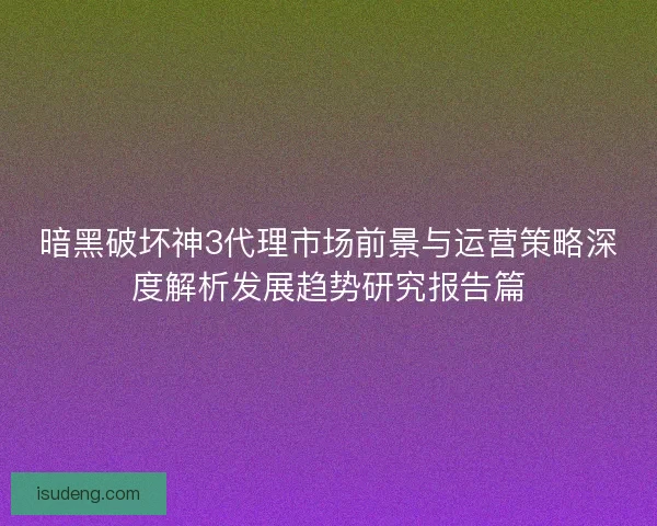暗黑破坏神3代理市场前景与运营策略深度解析发展趋势研究报告篇