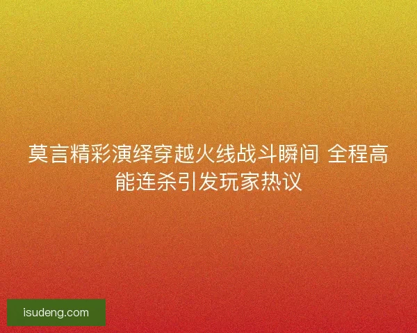 莫言精彩演绎穿越火线战斗瞬间 全程高能连杀引发玩家热议