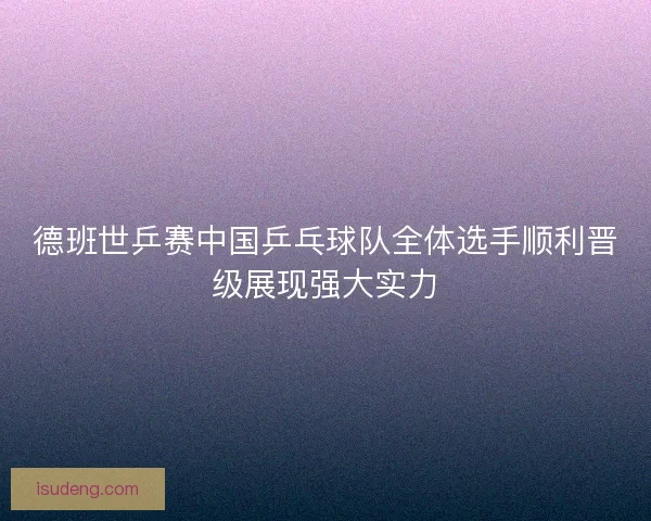 德班世乒赛中国乒乓球队全体选手顺利晋级展现强大实力