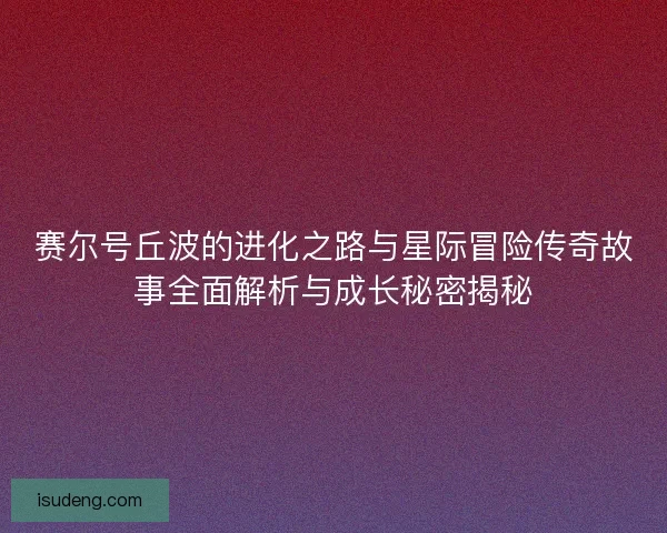 赛尔号丘波的进化之路与星际冒险传奇故事全面解析与成长秘密揭秘