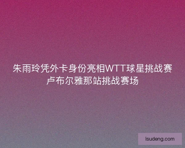 朱雨玲凭外卡身份亮相WTT球星挑战赛卢布尔雅那站挑战赛场 朱雨玲凭外卡身份亮相WTT球星挑战赛卢布尔雅那站挑战赛场