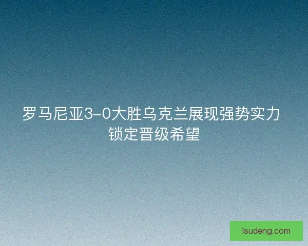 罗马尼亚3-0大胜乌克兰展现强势实力 锁定晋级希望