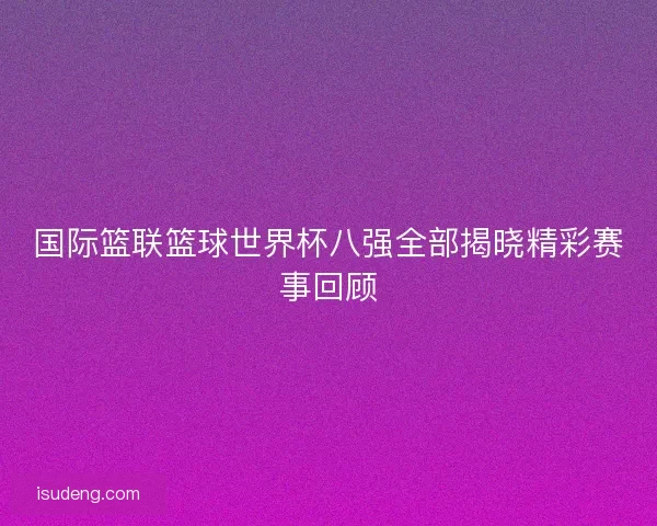国际篮联篮球世界杯八强全部揭晓精彩赛事回顾