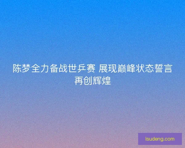 陈梦全力备战世乒赛 展现巅峰状态誓言再创辉煌 陈梦全力备战世乒赛 展现巅峰状态誓言再创辉煌