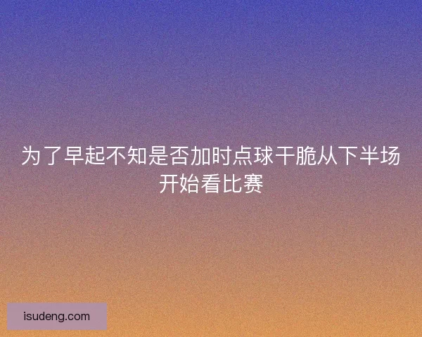 为了早起不知是否加时点球干脆从下半场开始看比赛