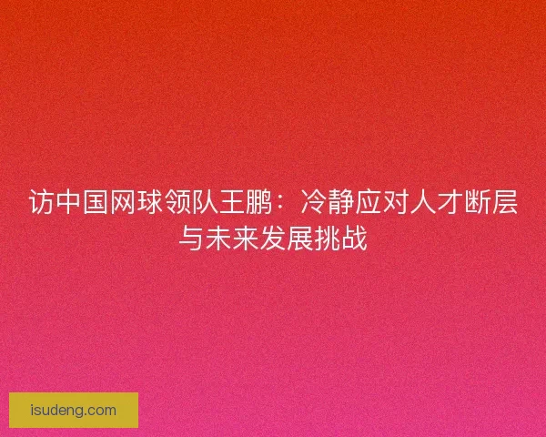 访中国网球领队王鹏：冷静应对人才断层与未来发展挑战