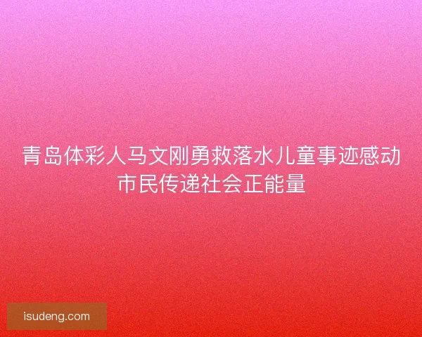 青岛体彩人马文刚勇救落水儿童事迹感动市民传递社会正能量 青岛体彩人马文刚勇救落水儿童事迹感动市民传递社会正能量
