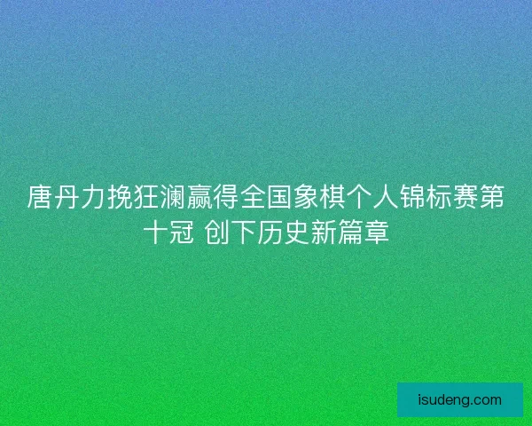 唐丹力挽狂澜赢得全国象棋个人锦标赛第十冠 创下历史新篇章