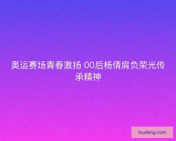 奥运赛场青春激扬 00后杨倩肩负荣光传承精神