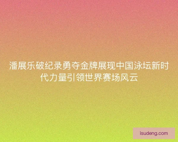 潘展乐破纪录勇夺金牌展现中国泳坛新时代力量引领世界赛场风云