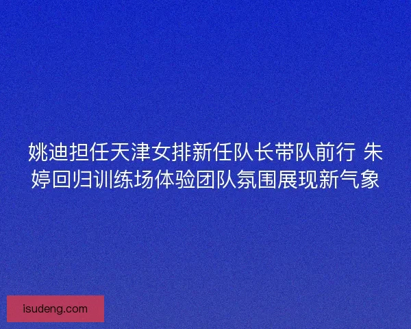姚迪担任天津女排新任队长带队前行 朱婷回归训练场体验团队氛围展现新气象 姚迪担任天津女排新任队长带队前行 朱婷回归训练场体验团队氛围展现新气象