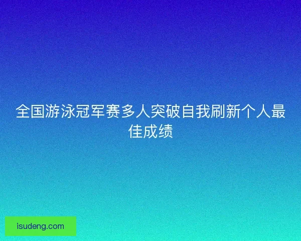 全国游泳冠军赛多人突破自我刷新个人最佳成绩