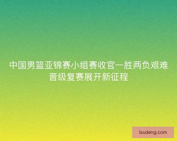 中国男篮亚锦赛小组赛收官一胜两负艰难晋级复赛展开新征程 中国男篮亚锦赛小组赛收官一胜两负艰难晋级复赛展开新征程