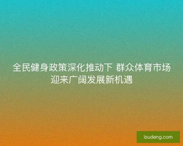 全民健身政策深化推动下 群众体育市场迎来广阔发展新机遇 全民健身政策深化推动下 群众体育市场迎来广阔发展新机遇