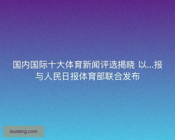 国内国际十大体育新闻评选揭晓 以...报与人民日报体育部联合发布 国内国际十大体育新闻评选揭晓 以...报与人民日报体育部联合发布