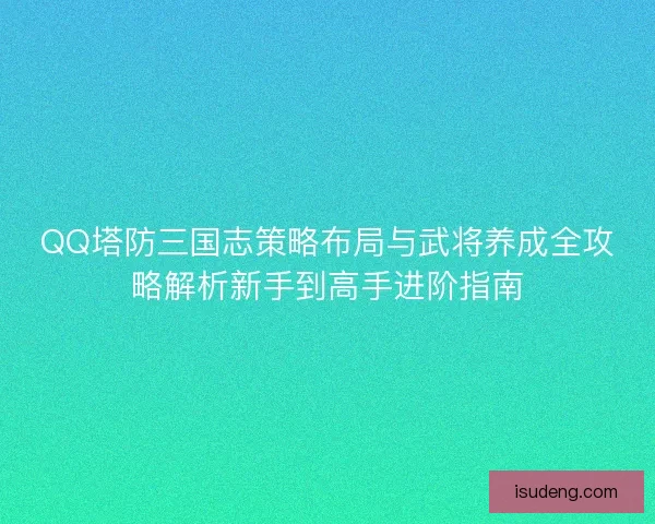 QQ塔防三国志策略布局与武将养成全攻略解析新手到高手进阶指南