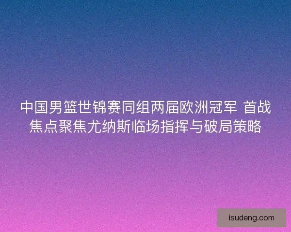 中国男篮世锦赛同组两届欧洲冠军 首战焦点聚焦尤纳斯临场指挥与破局策略