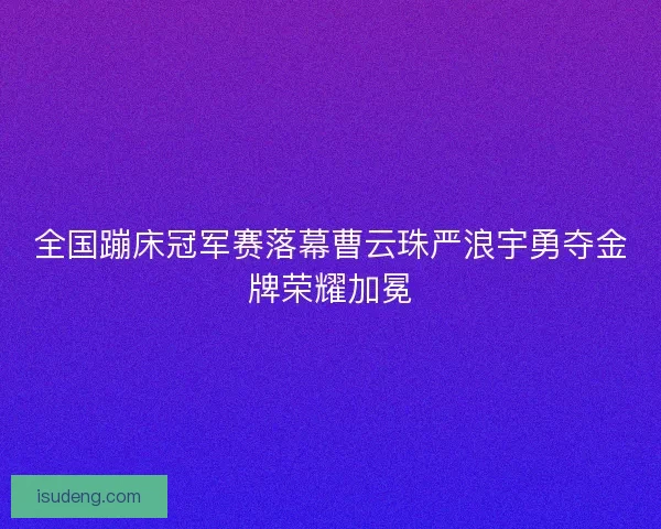 全国蹦床冠军赛落幕曹云珠严浪宇勇夺金牌荣耀加冕