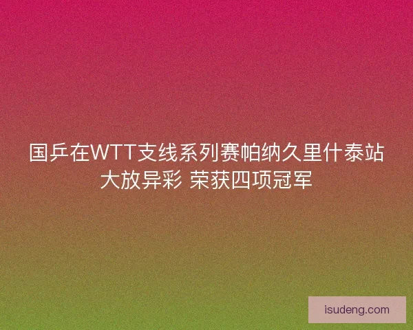国乒在WTT支线系列赛帕纳久里什泰站大放异彩 荣获四项冠军
