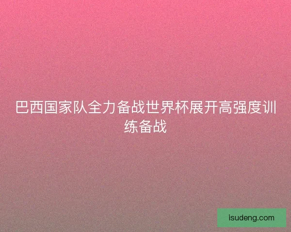巴西国家队全力备战世界杯展开高强度训练备战