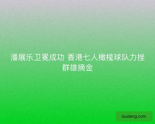 潘展乐卫冕成功 香港七人橄榄球队力挫群雄摘金