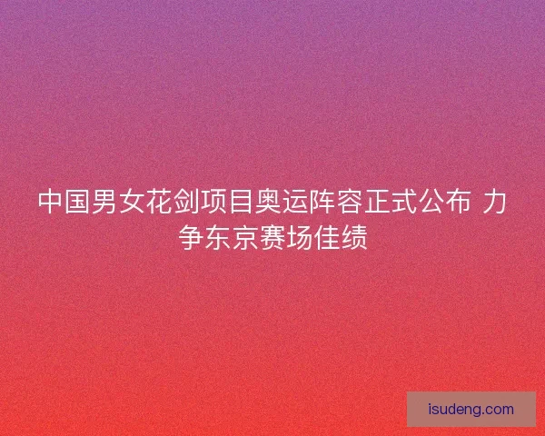 中国男女花剑项目奥运阵容正式公布 力争东京赛场佳绩 中国男女花剑项目奥运阵容正式公布 力争东京赛场佳绩