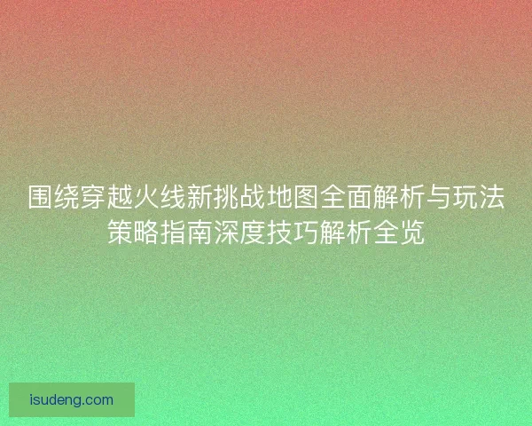 围绕穿越火线新挑战地图全面解析与玩法策略指南深度技巧解析全览 围绕穿越火线新挑战地图全面解析与玩法策略指南深度技巧解析全览
