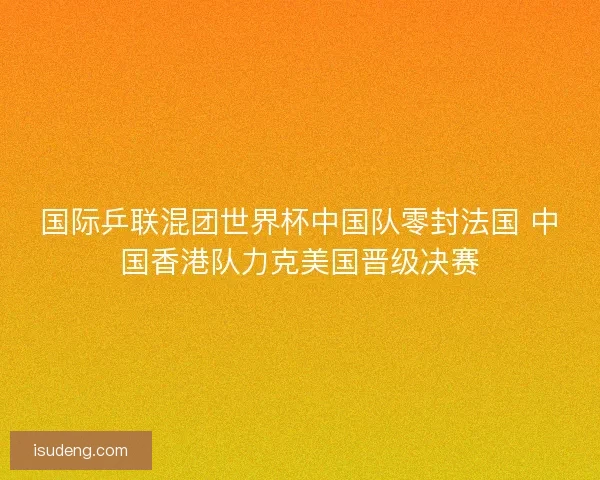 国际乒联混团世界杯中国队零封法国 中国香港队力克美国晋级决赛 国际乒联混团世界杯中国队零封法国 中国香港队力克美国晋级决赛