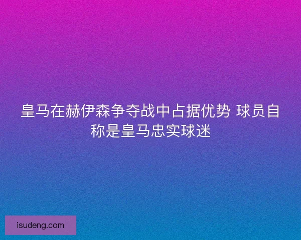 皇马在赫伊森争夺战中占据优势 球员自称是皇马忠实球迷 皇马在赫伊森争夺战中占据优势 球员自称是皇马忠实球迷